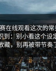 每日大赛在线观看这次的常见误区，让我意识到：别小看这个设定更适合收藏，别再被带节奏了