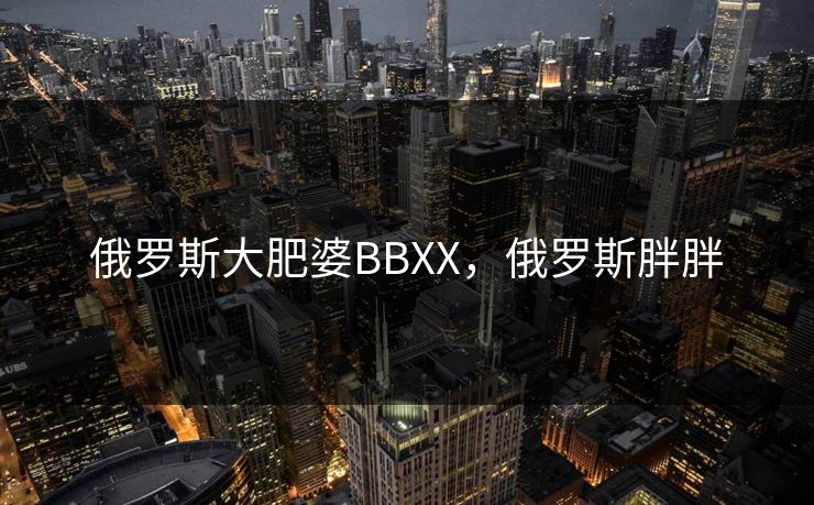 俄罗斯大肥婆BBXX,俄罗斯胖胖 俄罗斯大肥婆BBXX,俄罗斯胖胖