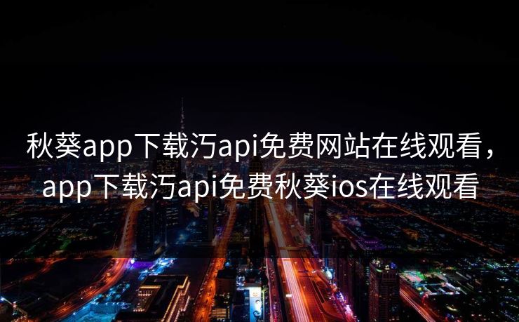 秋葵app下载汅api免费网站在线观看，app下载汅api免费秋葵ios在线观看