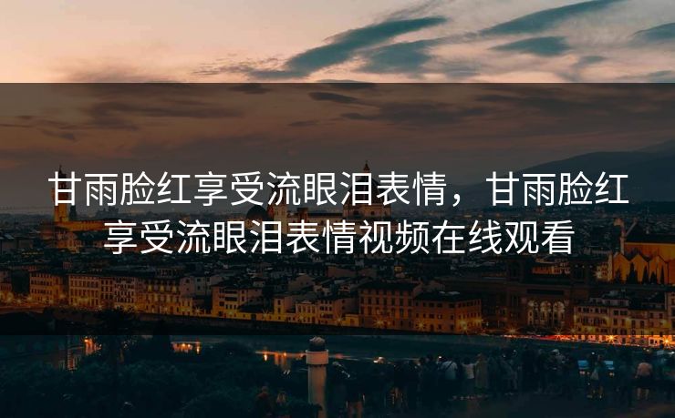甘雨脸红享受流眼泪表情，甘雨脸红享受流眼泪表情视频在线观看