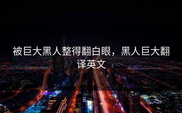 被巨大黑人整得翻白眼,黑人巨大翻译英文 被巨大黑人整得翻白眼,黑人巨大翻译英文