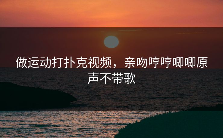 做运动打扑克视频，亲吻哼哼唧唧原声不带歌