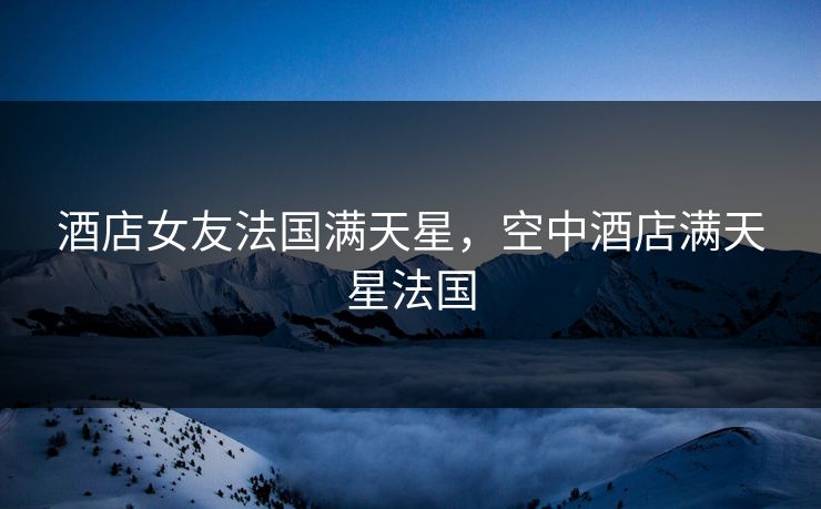酒店女友法国满天星,空中酒店满天星法国 酒店女友法国满天星,空中酒店满天星法国