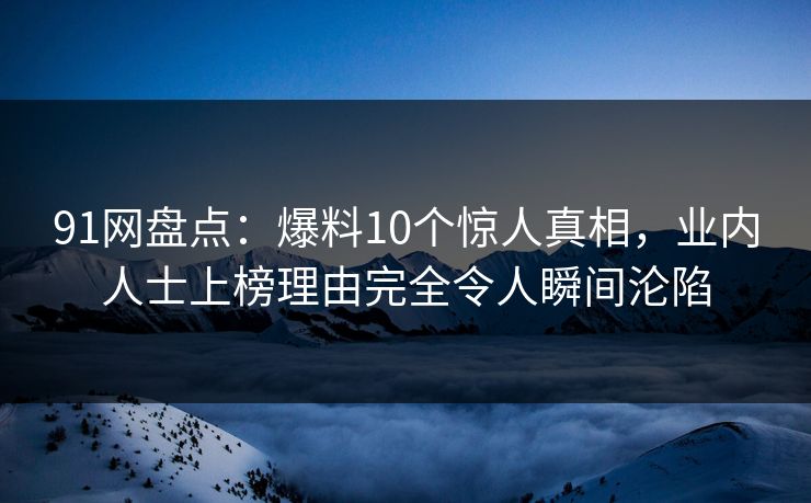 91网盘点：爆料10个惊人真相，业内人士上榜理由完全令人瞬间沦陷