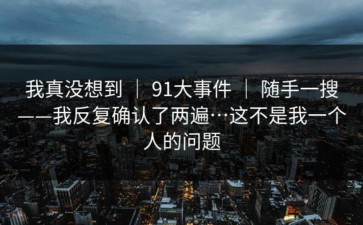 我真没想到 ｜ 91大事件 ｜ 随手一搜——我反复确认了两遍…这不是我一个人的问题