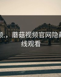 蘑菇视频.，蘑菇视频官网隐藏路径在线观看