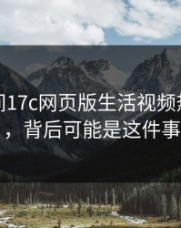 一夜之间17c网页版生活视频热度暴涨，背后可能是这件事