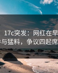 【爆料】17c突发：网红在早上七点被曝曾参与猛料，争议四起席卷全网