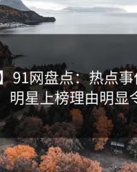 【独家】91网盘点：热点事件10个细节真相，明星上榜理由明显令人炸锅