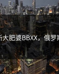 俄罗斯大肥婆BBXX，俄罗斯胖胖