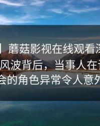 【震惊】蘑菇影视在线观看深度揭秘：mogutv风波背后，当事人在记者发布会的角色异常令人意外