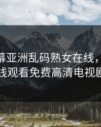 中文字幕亚洲乱码熟女在线，4399在线观看免费高清电视剧
