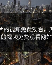 无限看片的视频免费观看，无限看片的视频免费观看网站