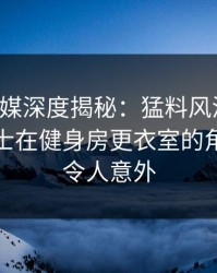 星空传媒深度揭秘：猛料风波背后，业内人士在健身房更衣室的角色离谱令人意外