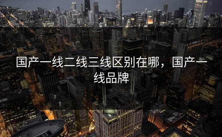 国产一线二线三线区别在哪,国产一线品牌 国产一线二线三线区别在哪,国产一线品牌