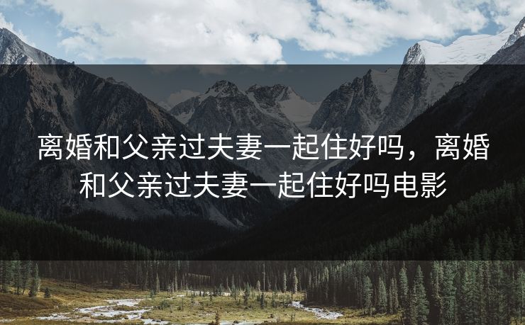 离婚和父亲过夫妻一起住好吗，离婚和父亲过夫妻一起住好吗电影