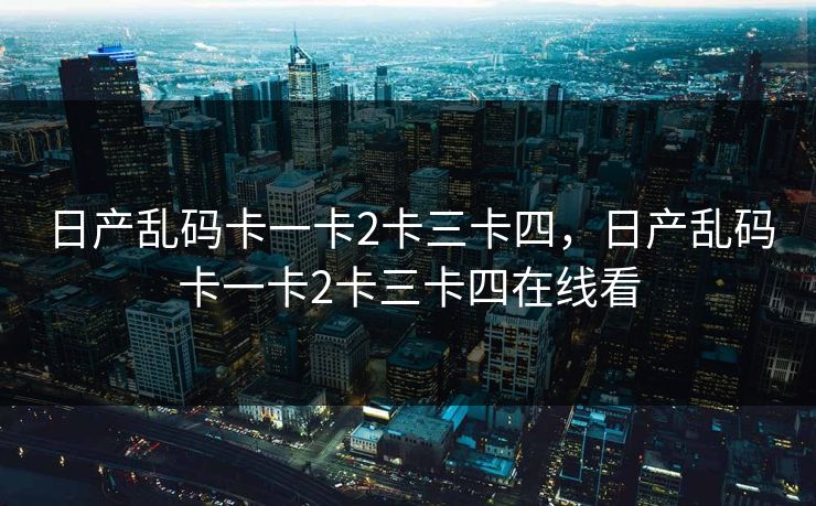日产乱码卡一卡2卡三卡四,日产乱码卡一卡2卡三卡四在线看 日产乱码卡一卡2卡三卡四,日产乱码卡一卡2卡三卡四在线看