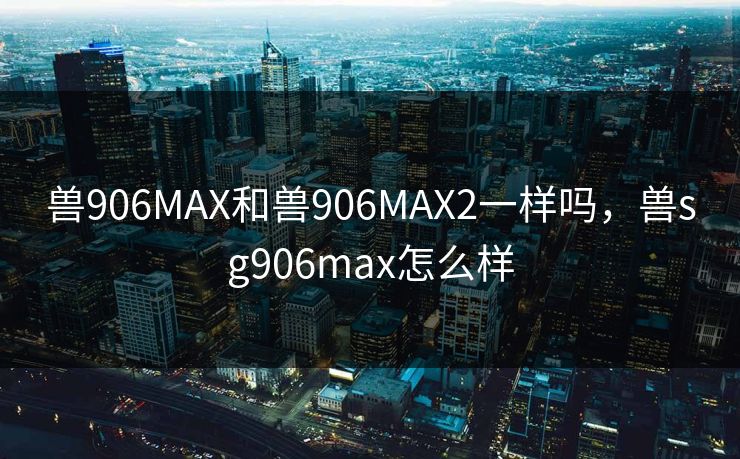 兽906MAX和兽906MAX2一样吗,兽sg906max怎么样 兽906MAX和兽906MAX2一样吗,兽sg906max怎么样