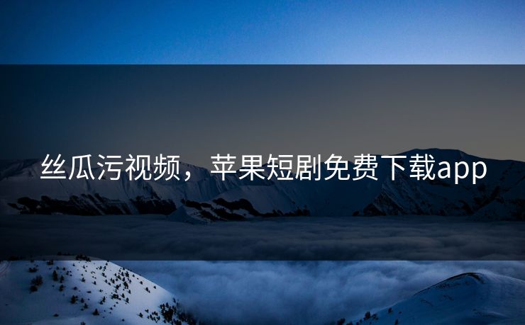 丝瓜污视频，苹果短剧免费下载app