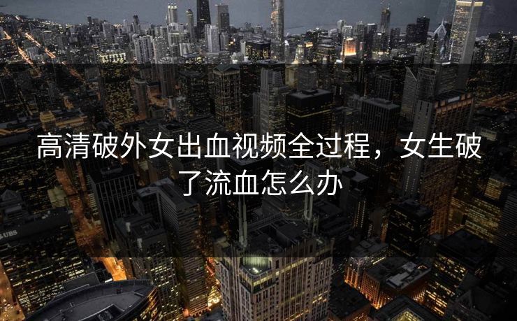 高清破外女出血视频全过程，女生破了流血怎么办