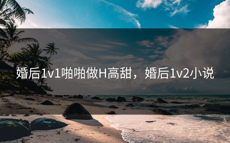 婚后1v1啪啪做H高甜，婚后1v2小说