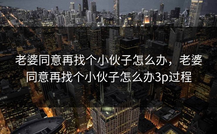 老婆同意再找个小伙子怎么办,老婆同意再找个小伙子怎么办3p过程 老婆同意再找个小伙子怎么办,老婆同意再找个小伙子怎么办3p过程
