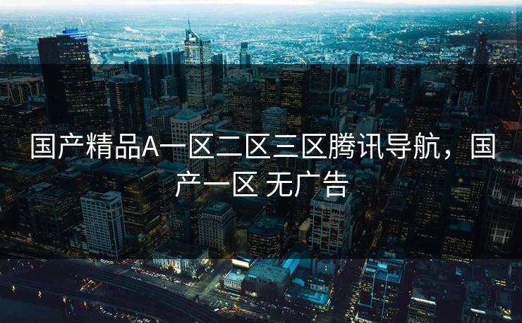 国产精品A一区二区三区腾讯导航,国产一区 无广告 国产精品A一区二区三区腾讯导航,国产一区 无广告