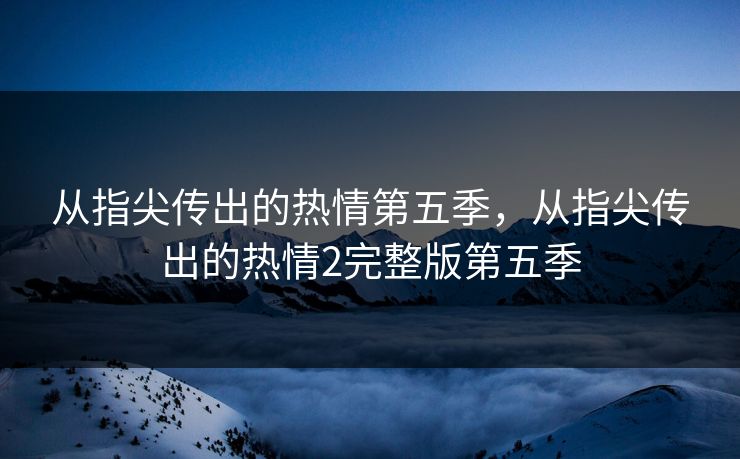 从指尖传出的热情第五季，从指尖传出的热情2完整版第五季