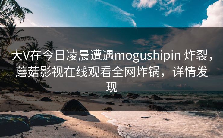 大V在今日凌晨遭遇mogushipin 炸裂，蘑菇影视在线观看全网炸锅，详情发现