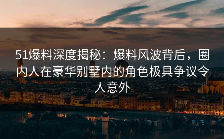 51爆料深度揭秘：爆料风波背后，圈内人在豪华别墅内的角色极具争议令人意外