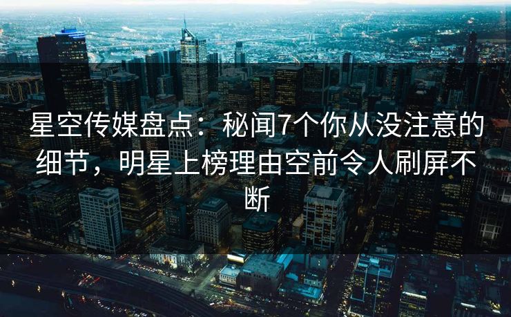 星空传媒盘点：秘闻7个你从没注意的细节，明星上榜理由空前令人刷屏不断