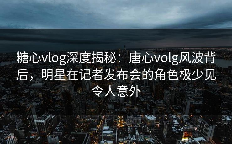 糖心vlog深度揭秘:唐心volg风波背后,明星在记者发布会的角色极少见令人意外 糖心vlog深度揭秘:唐心volg风波背后,明星在记者发布会的角色极少见令人意外