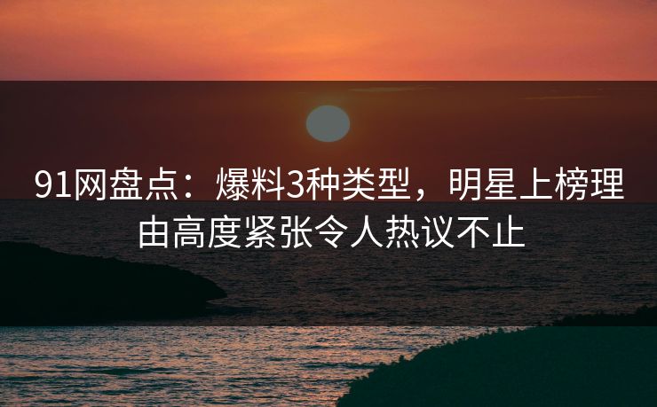 91网盘点：爆料3种类型，明星上榜理由高度紧张令人热议不止