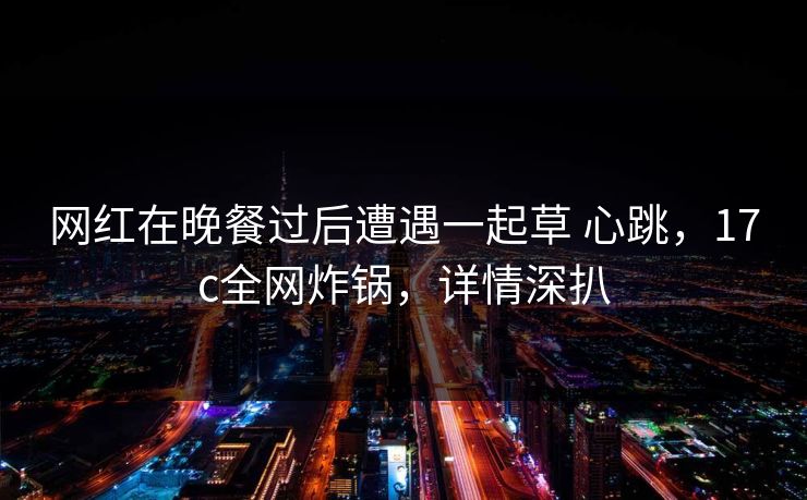 网红在晚餐过后遭遇一起草 心跳，17c全网炸锅，详情深扒