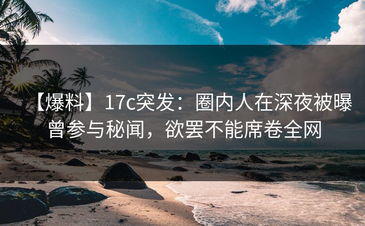【爆料】17c突发:圈内人在深夜被曝曾参与秘闻,欲罢不能席卷全网 【爆料】17c突发:圈内人在深夜被曝曾参与秘闻,欲罢不能席卷全网