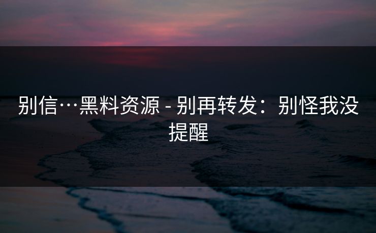 别信…黑料资源 - 别再转发:别怪我没提醒 别信…黑料资源 - 别再转发:别怪我没提醒