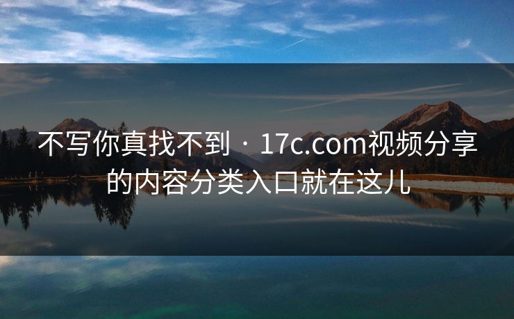 不写你真找不到 · 17c.com视频分享的内容分类入口就在这儿 不写你真找不到 · 17c.com视频分享的内容分类入口就在这儿