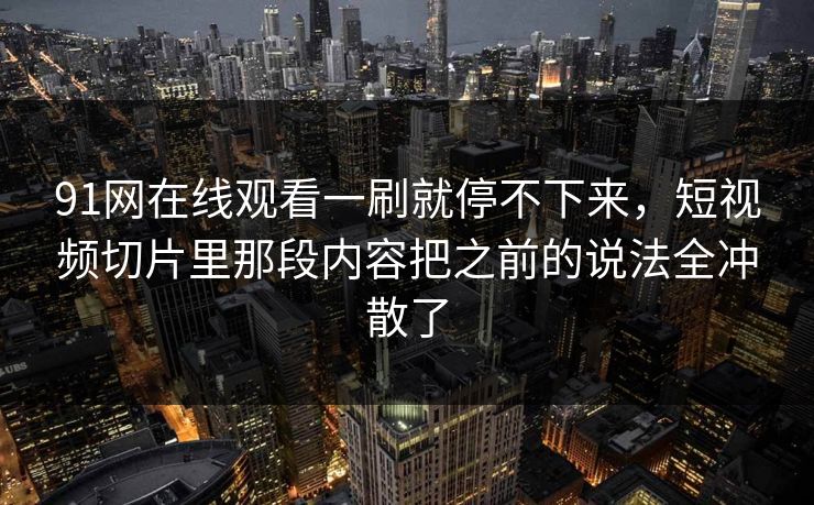 91网在线观看一刷就停不下来，短视频切片里那段内容把之前的说法全冲散了